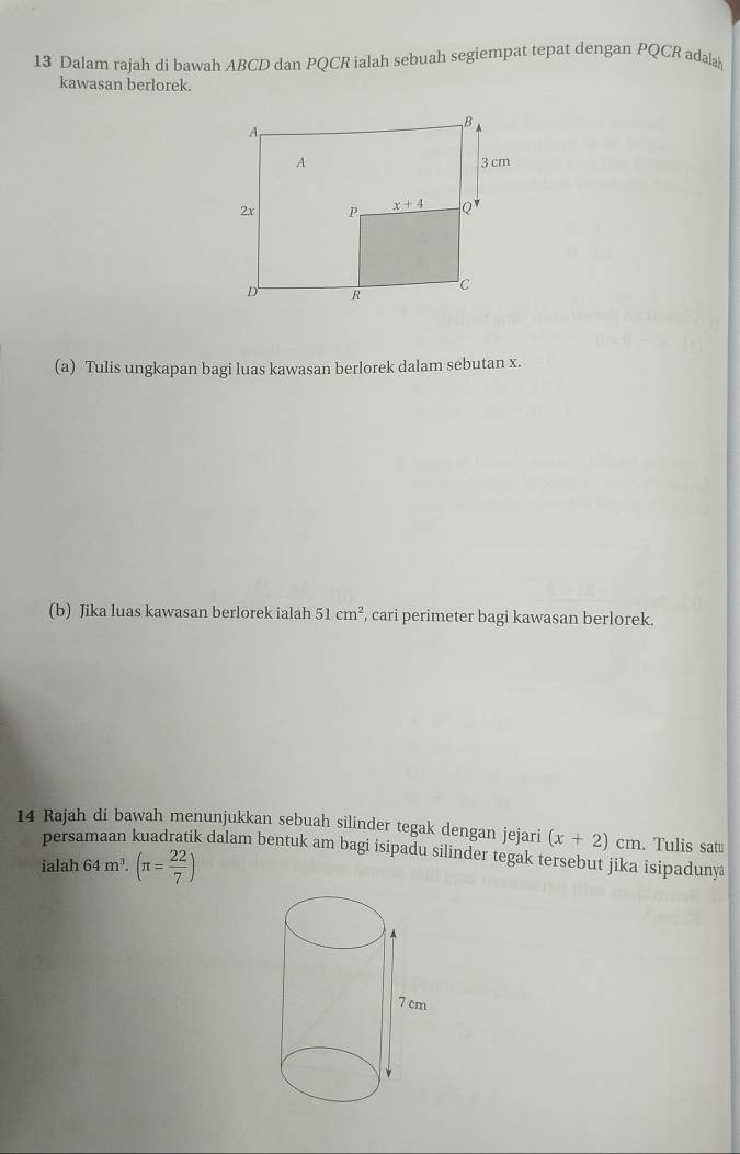 Dalam rajah di bawah ABCD dan PQCR ialah sebuah segiempat tepat dengan PQCR adalah
kawasan berlorek.
(a) Tulis ungkapan bagi luas kawasan berlorek dalam sebutan x.
(b) Jika luas kawasan berlorek ialah 51cm^2 , cari perimeter bagi kawasan berlorek.
14 Rajah di bawah menunjukkan sebuah silinder tegak dengan jejari (x+2)cm. Tulis sat
persamaan kuadratik dalam bentuk am bagi isipadu silinder tegak tersebut jika isipaduny
ialah 64m^3.(π = 22/7 )