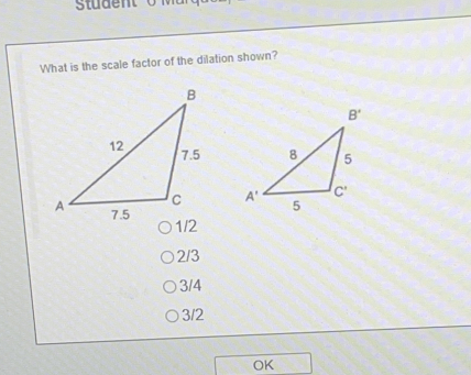 Student
What is the scale factor of the dilation shown?

1/2
2/3
3/4
3/2
OK