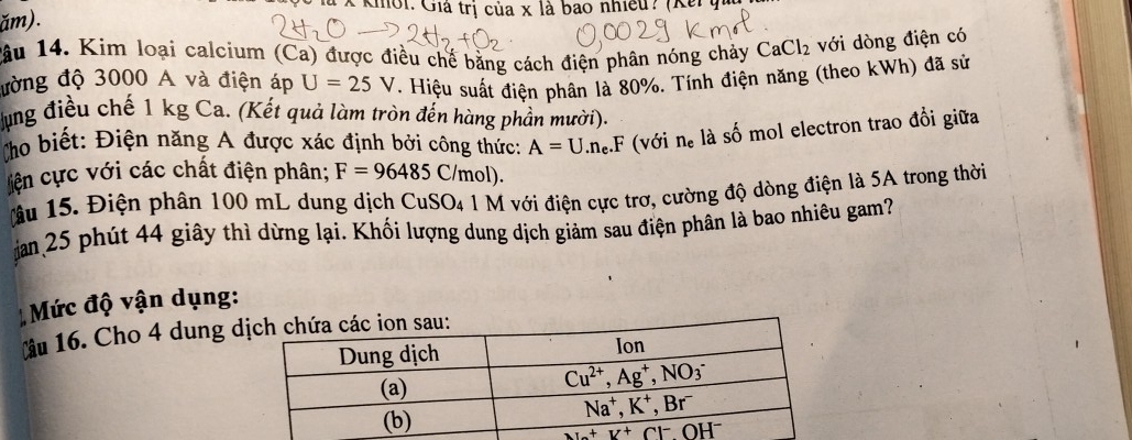 à x khoi: Giá trị của x là bao nhiều? (Kếy
ăm).
lầu 14. Kim loại calcium (Ca) được điều chế bằng cách điện phân nóng chảy CaCl_2 với dòng điện có
đờng độ 3000 A và điện áp U=25V. Hiệu suất điện phân là 80%. Tính điện năng (theo kWh) đã sử
lựng điều chế 1 kg Ca. (Kết quả làm tròn đến hàng phần mười).
Cho biết: Điện năng A được xác định bởi công thức: A=U.n_e.F (với n_e là số mol electron trao đổi giữa
lện cực với các chất điện phân; F=96485C/mol).
âu 15. Điện phân 100 mL dung dịch CuSO₄ 1 M với điện cực trơ, cường độ dòng điện là 5A trong thời
jan 25 phút 44 giây thì dừng lại. Khối lượng dung dịch giảm sau điện phân là bao nhiêu gam?
Mức độ vận dụng:
Câu 16. Cho 4 dung d