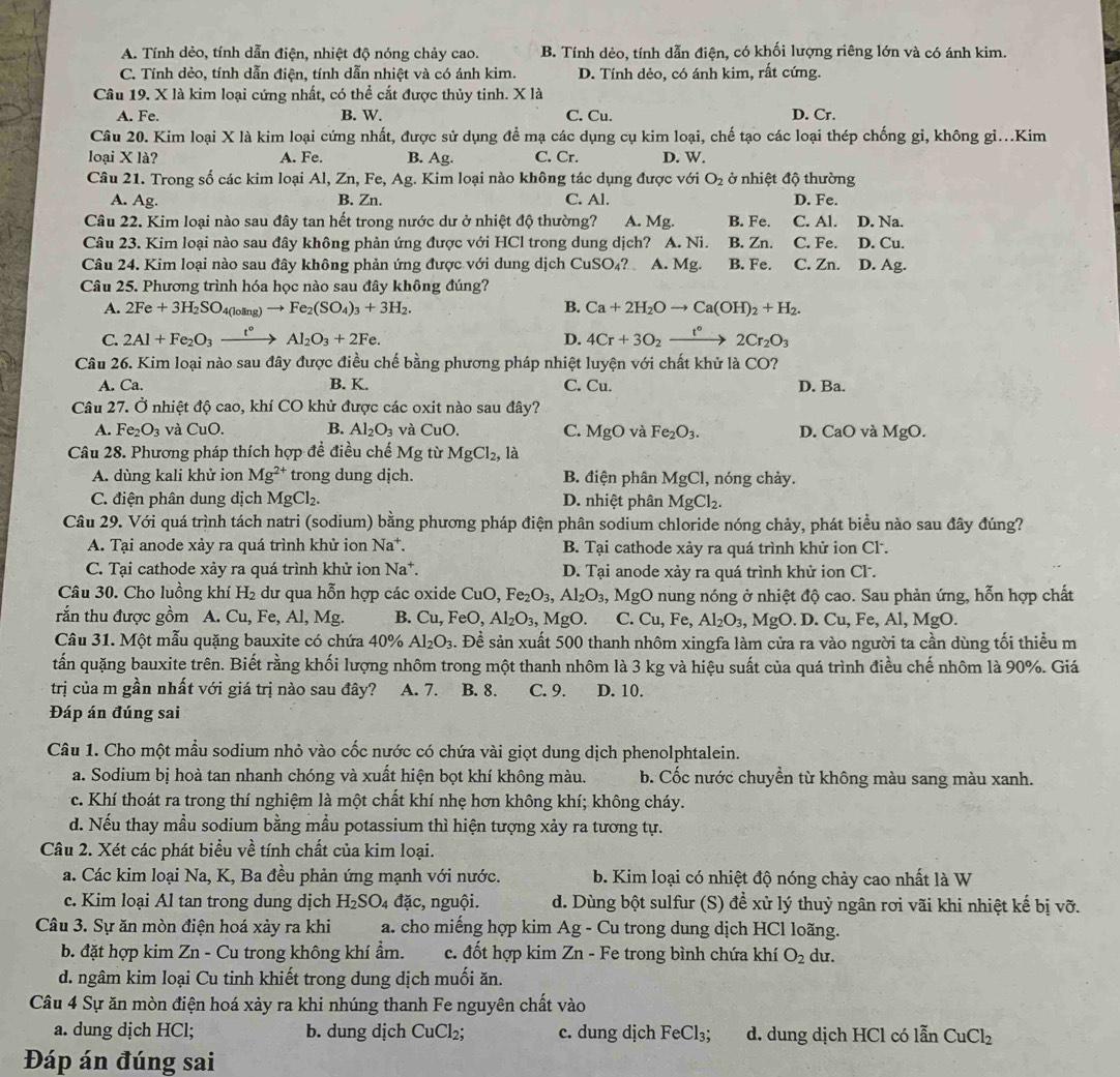 A. Tính dẻo, tính dẫn điện, nhiệt độ nóng chảy cao. B. Tính dẻo, tính dẫn điện, có khối lượng riêng lớn và có ánh kim.
C. Tính dẻo, tính dẫn điện, tính dẫn nhiệt và có ánh kim. D. Tính dẻo, có ánh kim, rất cứng.
Câu 19. X là kim loại cứng nhất, có thể cắt được thủy tinh. X là
A. Fe. B. W. C. Cu. D. Cr.
Câu 20. Kim loại X là kim loại cứng nhất, được sử dụng để mạ các dụng cụ kim loại, chế tạo các loại thép chống gỉ, không gi...Kim
loại X là? A. Fe. B. Ag. C. Cr. D. W.
Câu 21. Trong số các kim loại Al, Zn, Fe, Ag. Kim loại nào không tác dụng được với O_2 ở nhiệt độ thường
A. Ag. B. Zn. C. Al. D. Fe.
Câu 22. Kim loại nào sau đây tan hết trong nước dư ở nhiệt độ thường? A. Mg. B. Fe. C. Al. D. Na.
Câu 23. Kim loại nào sau đây không phản ứng được với HCl trong dung dịch? A. Ni. B. Zn. C. Fe. D. Cu.
Câu 24. Kim loại nào sau đây không phản ứng được với dung dịch CuSO₄? A. Mg. B. Fe. C. Zn. D. Ag.
Câu 25. Phương trình hóa học nào sau đây không đúng?
A. 2Fe+3H_2SO_4(loling)to Fe_2(SO_4)_3+3H_2. B. Ca+2H_2Oto Ca(OH)_2+H_2.
C. 2Al+Fe_2O_3xrightarrow t°Al_2O_3+2Fe. D. 4Cr+3O_2xrightarrow f°2Cr_2O_3
Câu 26. Kim loại nào sau đây được điều chế bằng phương pháp nhiệt luyện với chất khử là CO?
A. Ca. B. K. C. Cu. D. Ba.
Câu 27. Ở nhiệt độ cao, khí CO khử được các oxit nào sau đây?
A. Fe_2O_3 và CuO. B. Al_2O_3 và CuO. C. MgO và Fe_2O_3. D. CaO và MgO.
Câu 28. Phương pháp thích hợp đề điều chế Mg từ MgCl_2, , là
A. dùng kali khử ion Mg^(2+) trong dung dịch. B. điện phân MgCl, nóng chảy.
C. điện phân dung dịch MgCl_2. D. nhiệt phân MgCl_2.
Câu 29. Với quá trình tách natri (sodium) bằng phương pháp điện phân sodium chloride nóng chảy, phát biểu nào sau đây đúng?
A. Tại anode xảy ra quá trình khử ion Na^+. B. Tại cathode xảy ra quá trình khử ion Cl .
C. Tại cathode xảy ra quá trình khử ion Na^+ D. Tại anode xảy ra quá trình khử ion Cl.
Câu 30. Cho luồng khí H₂ dư qua hỗn hợp các oxide Cu O,Fe_2O_3,Al_2O_3,MgO nung nóng ở nhiệt độ cao. Sau phản ứng, hỗn hợp chất
rắn thu được gồm A. Cu, Fe, Al, Mg. B. Cu,FeC D. Al_2O_3,MgO. C. Cu,F Al_2O_3,MgO D.Cu, F e.Al, MgO
Câu 31. Một mẫu quặng bauxite có chứa 40% Al_2O_3.. Đề sản xuất 500 thanh nhôm xingfa làm cửa ra vào người ta cần dùng tối thiểu m
tấn quặng bauxite trên. Biết rằng khối lượng nhôm trong một thanh nhôm là 3 kg và hiệu suất của quá trình điều chế nhôm là 90%. Giá
trị của m gần nhất với giá trị nào sau đây? A. 7. B. 8. C. 9. D. 10.
Đáp án đúng sai
Câu 1. Cho một mẫu sodium nhỏ vào cốc nước có chứa vài giọt dung dịch phenolphtalein.
a. Sodium bị hoà tan nhanh chóng và xuất hiện bọt khí không màu. b. Cốc nước chuyền từ không màu sang màu xanh.
c. Khí thoát ra trong thí nghiệm là một chất khí nhẹ hơn không khí; không cháy.
d. Nếu thay mầu sodium bằng mầu potassium thì hiện tượng xảy ra tương tự.
Câu 2. Xét các phát biểu về tính chất của kim loại.
a. Các kim loại Na, K, Ba đều phản ứng mạnh với nước.  b. Kim loại có nhiệt độ nóng chảy cao nhất là W
c. Kim loại Al tan trong dung dịch H_2SO_4 dac , nguội. d. Dùng bột sulfur (S) đề xử lý thuỷ ngân rơi vãi khi nhiệt kế bị vỡ.
Câu 3. Sự ăn mòn điện hoá xảy ra khi a. cho miếng hợp kim Ag - Cu trong dung dịch HCl loãng.
b. đặt hợp kim Zn - Cu trong không khí ẩm. c. đốt hợp kim Zn - Fe trong bình chứa khí O_2 du.
d. ngâm kim loại Cu tinh khiết trong dung dịch muối ăn.
Câu 4 Sự ăn mòn điện hoá xảy ra khi nhúng thanh Fe nguyên chất vào
a. dung dịch HCl; b. dung dịch CuCl_2; c. dung djch FeCl_3; d. dung dịch HCl có lẫn CuCl_2
Đáp án đúng sai