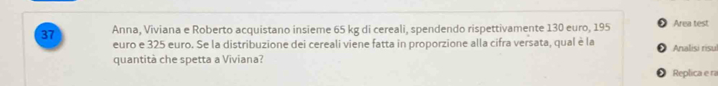 Anna, Viviana e Roberto acquistano insieme 65 kg di cereali, spendendo rispettivamente 130 euro, 195 * Area test 
euro e 325 euro. Se la distribuzione dei cereali viene fatta in proporzione alla cifra versata, qual è la Analisi risu 
quantità che spetta a Viviana? 
Replica e ra