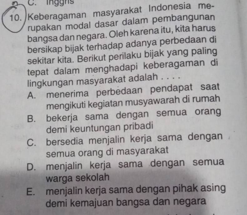 inggns
10. Keberagaman masyarakat Indonesia me-
rupakan modal dasar dalam pembangunan
bangsa dan negara. Oleh karena itu, kita harus
bersikap bijak terhadap adanya perbedaan di
sekitar kita. Berikut perilaku bijak yang paling
tepat dalam menghadapi keberagaman di
lingkungan masyarakat adalah . . . .
A. menerima perbedaan pendapat saat
mengikuti kegiatan musyawarah di rumah
B. bekerja sama dengan semua orang
demi keuntungan pribadi
C. bersedia menjalin kerja sama dengan
semua orang di masyarakat
D. menjalin kerja sama dengan semua
warga sekolah
E. menjalin kerja sama dengan pihak asing
demi kemajuan bangsa dan negara