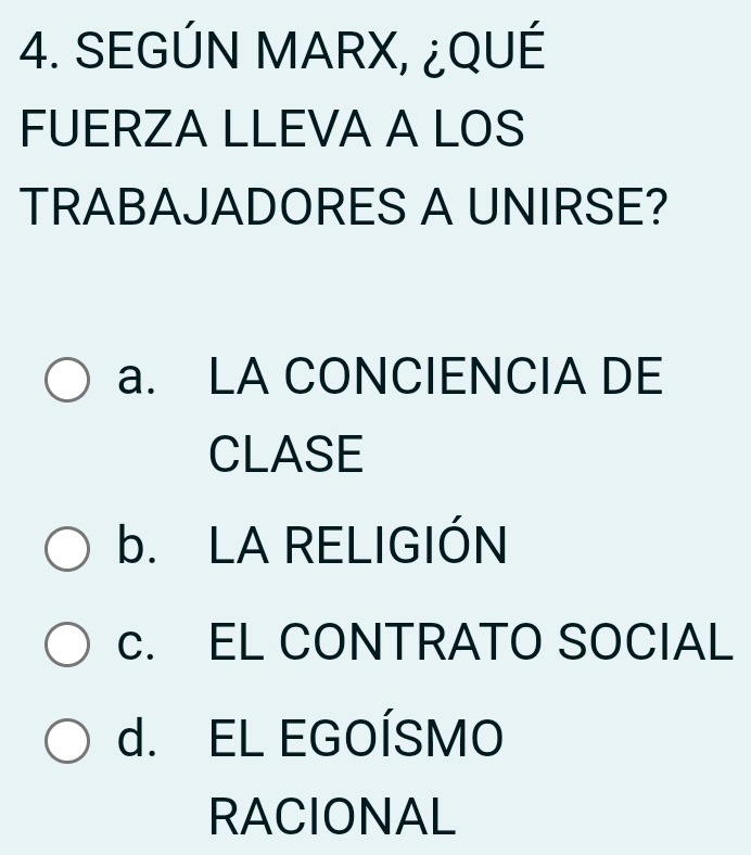 SEGÚN MARX, ¿QUÉ
FUERZA LLEVA A LOS
TRABAJADORES A UNIRSE?
a. LA CONCIENCIA DE
CLASE
b. LA RELIGIÓN
c. EL CONTRATO SOCIAL
d. EL EGOÍSMO
RACIONAL