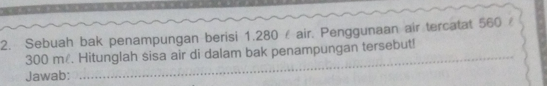 Sebuah bak penampungan berisi 1.280 air. Penggunaan air tercatat 560
_
300 m. Hitunglah sisa air di dalam bak penampungan tersebut! 
Jawab: