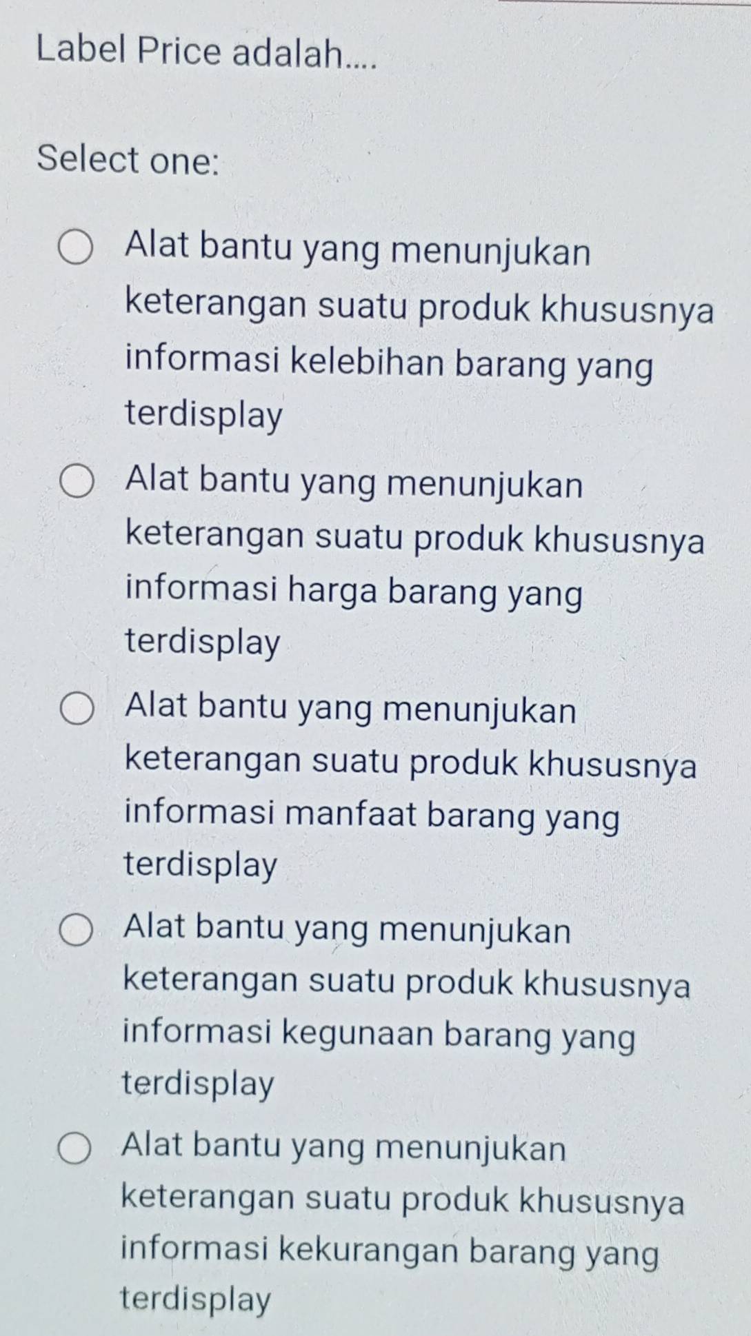 Label Price adalah....
Select one:
Alat bantu yang menunjukan
keterangan suatu produk khususnya
informasi kelebihan barang yang
terdisplay
Alat bantu yang menunjukan
keterangan suatu produk khususnya
informasi harga barang yang
terdisplay
Alat bantu yang menunjukan
keterangan suatu produk khususnya
informasi manfaat barang yang
terdisplay
Alat bantu yang menunjukan
keterangan suatu produk khususnya
informasi kegunaan barang yang
terdisplay
Alat bantu yang menunjukan
keterangan suatu produk khususnya
informasi kekurangan barang yang
terdisplay