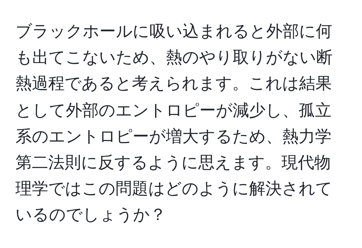 ブラックホールに吸い込まれると外部に何も出てこないため、熱のやり取りがない断熱過程であると考えられます。これは結果として外部のエントロピーが減少し、孤立系のエントロピーが増大するため、熱力学第二法則に反するように思えます。現代物理学ではこの問題はどのように解決されているのでしょうか？