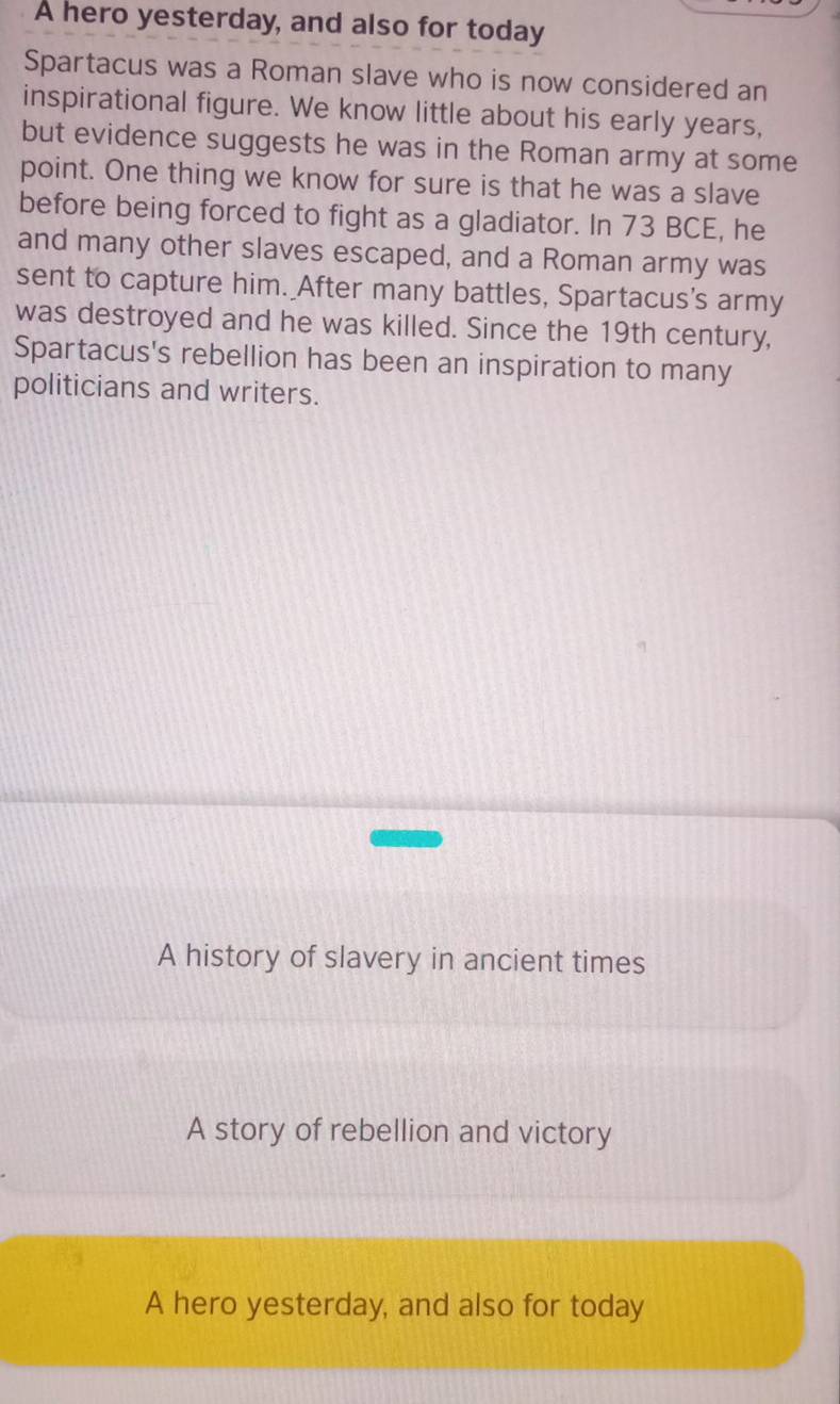 A hero yesterday, and also for today
Spartacus was a Roman slave who is now considered an
inspirational figure. We know little about his early years,
but evidence suggests he was in the Roman army at some
point. One thing we know for sure is that he was a slave
before being forced to fight as a gladiator. In 73 BCE, he
and many other slaves escaped, and a Roman army was
sent to capture him. After many battles, Spartacus's army
was destroyed and he was killed. Since the 19th century,
Spartacus's rebellion has been an inspiration to many
politicians and writers.
A history of slavery in ancient times
A story of rebellion and victory
A hero yesterday, and also for today