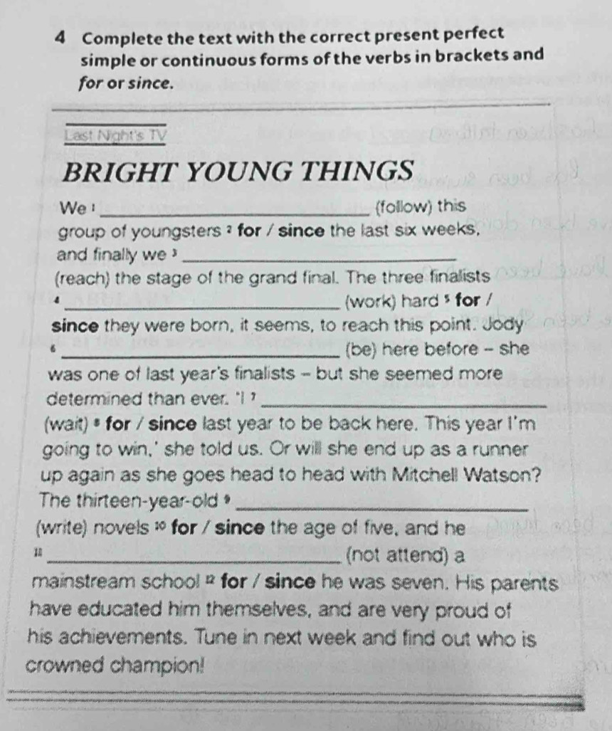 Complete the text with the correct present perfect 
simple or continuous forms of the verbs in brackets and 
for or since. 
_ 
_ 
_ 
Last Night's TV 
BRIGHT YOUNG THINGS 
We_ (follow) this 
group of youngsters ? for / since the last six weeks. 
and finally we _ 
(reach) the stage of the grand final. The three finalists 
4 
_(work) hard $ for / 
since they were born, it seems, to reach this point. Jody 
_(be) here before - she 
was one of last year's finalists - but she seemed more 
determined than ever. " _ 
(wait) # for / since last year to be back here. This year I'm 
going to win,' she told us. Or will she end up as a runner 
up again as she goes head to head with Mitchell Watson? 
The thirteen-year-old _ 
(write) novels : for / since the age of five, and he 
_(not attend) a 
mainstream school² for / since he was seven. His parents 
have educated him themselves, and are very proud of 
his achievements. Tune in next week and find out who is 
crowned champion! 
__ 
_