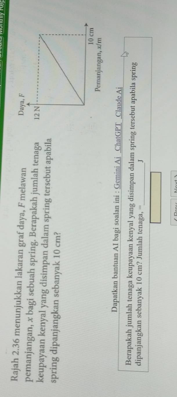 Rajah 2.36 menunjukkan lakaran graf daya, F melawan 
pemanjangan, x bagi sebuah spring. Berapakah jumlah tenaga 
keupayaan kenyal yang disimpan dalam spring tersebut apabila 
spring dipanjangkan sebanyak 10 cm? 
Dapatkan bantuan AI bagi soalan ini : Gemini Ai ChatGPT Claude Ai 
Berapakah jumlah tenaga keupayaan kenyal yang disimpan dalam spring tersebut apabila spring 
dipanjangkan sebanyak 10 cm? Jumlah tenaga, =_ J