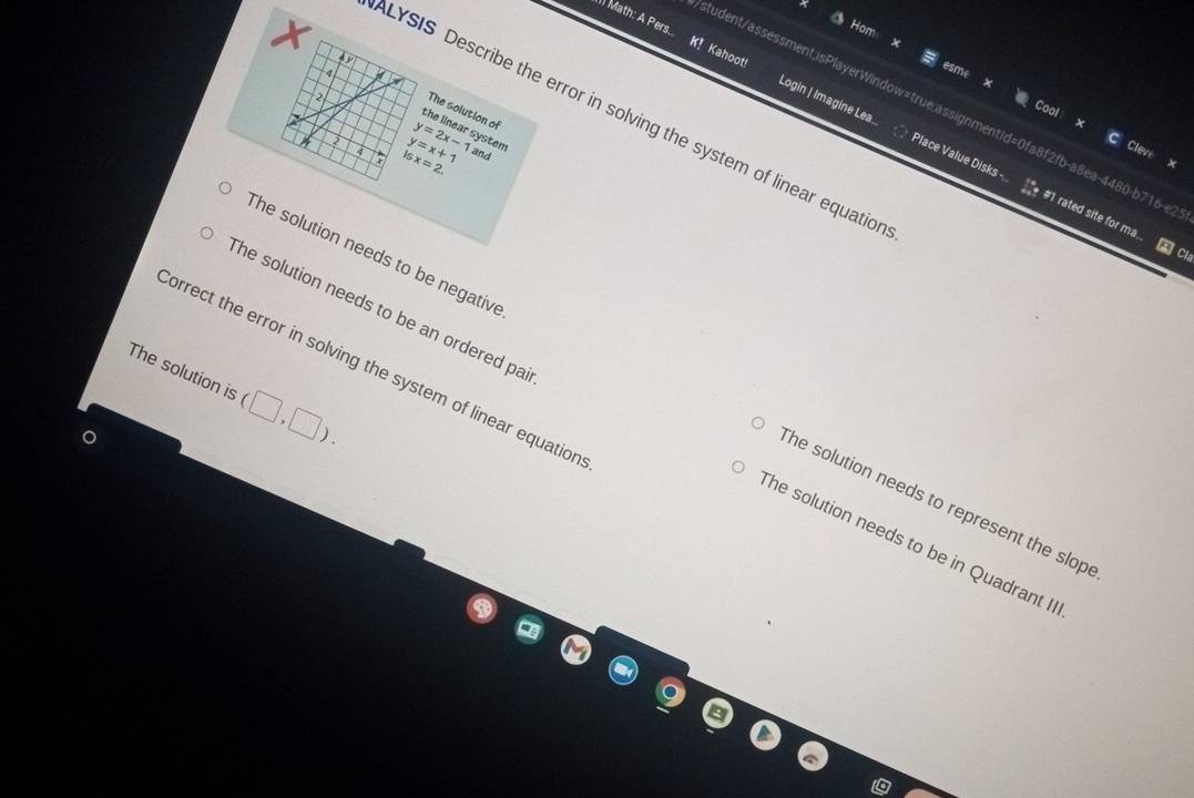 ) Math: A Pers... K! Kahoot! Login | Imagine Lea.
4
X The solution of
2
tudent/assessment;isPlayerWindow=true;assignmentId=0fa8f2fb-a8ea-4480-b716-e
ALYSIS Describe the error in solving the system of linear equatio
y=2x-1
y=x+1 system
isx=2. and
Place Value Disks -... #1 rated site for ma.. 2 C
The solution needs to be negative The solution needs to represent the slop
The solution is orrect the error in solving the system of linear equation
(□ ,□ ).
The solution needs to be an ordered pa The solution needs to be in Quadrant II
。