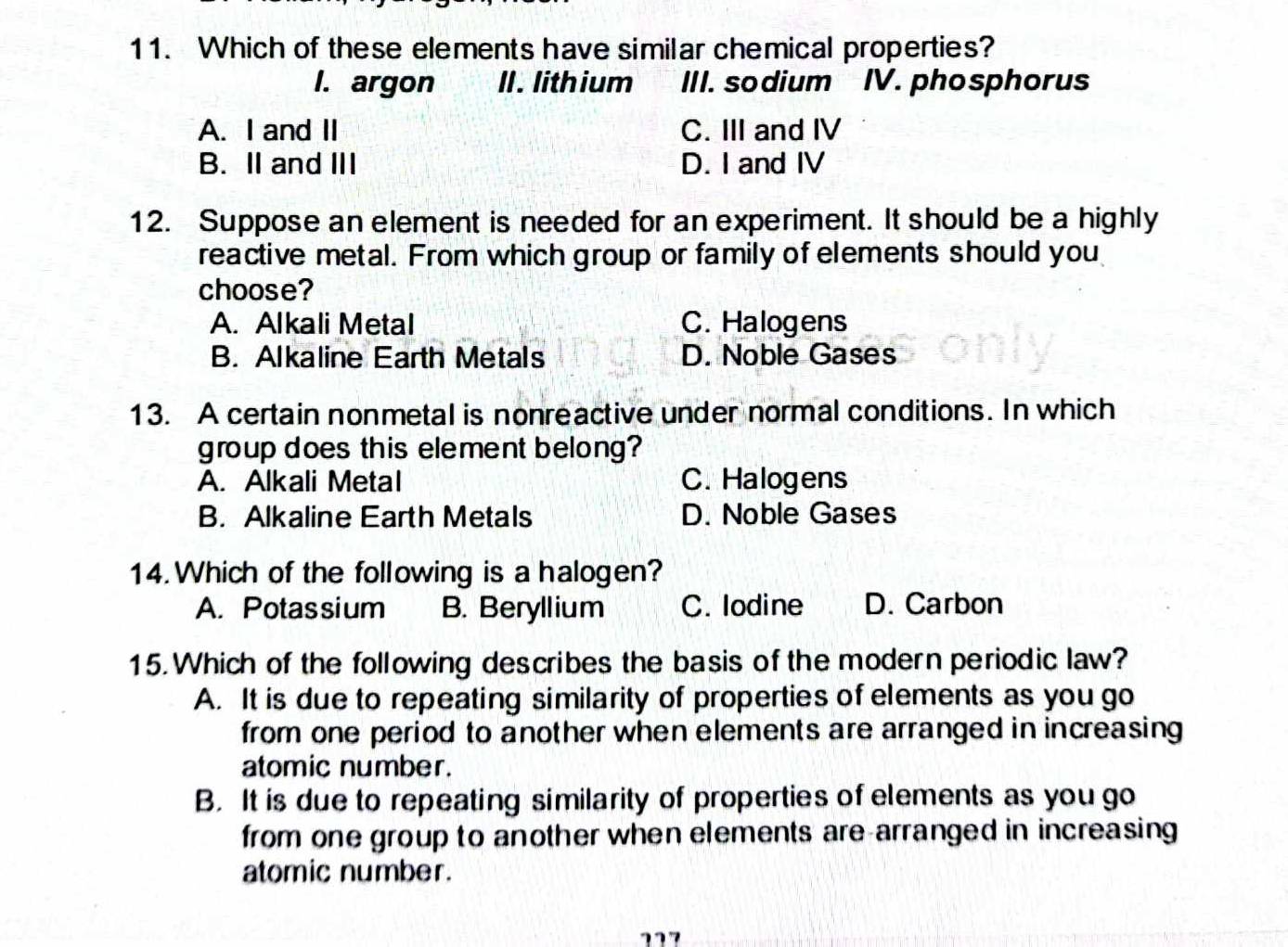 Which of these elements have similar chemical properties?
I. argon II. lithium III. sodium IV. phosphorus
A. I and II C. III and IV
B. II and III D. I and IV
12. Suppose an element is needed for an experiment. It should be a highly
reactive metal. From which group or family of elements should you
choose?
A. Alkali Metal C. Halogens
B. Alkaline Earth Metals D. Noble Gases
13. A certain nonmetal is nonreactive under normal conditions. In which
group does this element belong?
A. Alkali Metal C. Halogens
B. Alkaline Earth Metals D. Noble Gases
14. Which of the following is a halogen?
A. Potassium B. Beryllium C. Iodine D. Carbon
15. Which of the following describes the basis of the modern periodic law?
A. It is due to repeating similarity of properties of elements as you go
from one period to another when elements are arranged in increasing
atomic number.
B. It is due to repeating similarity of properties of elements as you go
from one group to another when elements are-arranged in increasing
atomic number.
117