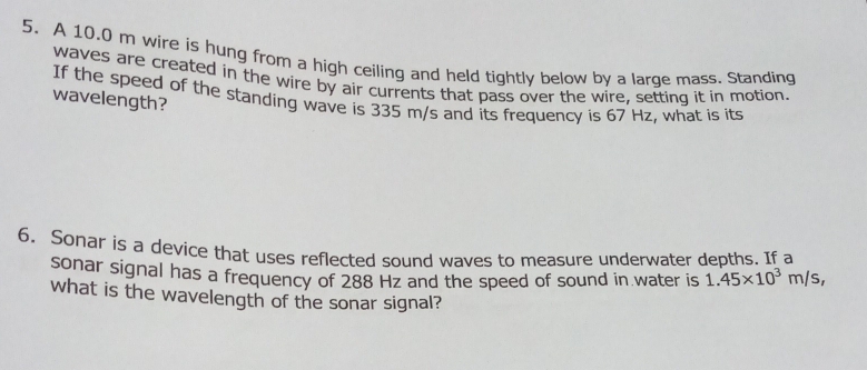 A 10.0 m wire is hung from a high ceiling and held tightly below by a large mass. Standing 
waves are created in the wire by air currents that pass over the wire, setting it in motion. 
If the speed of the standing wave is 335 m/s and its frequency is 67 Hz, what is its 
wavelength? 
6. Sonar is a device that uses reflected sound waves to measure underwater depths. If a 
sonar signal has a frequency of 288 Hz and the speed of sound in water is 1.45* 10^3m/s, 
what is the wavelength of the sonar signal?