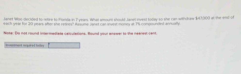 Janet Woo decided to retire to Florida in 7 years. What amount should Janet invest today so she can withdraw $47,000 at the end of 
each year for 20 years after she retires? Assume Janet can invest money at 7% compounded annually. 
Note: Do not round intermediate calculations. Round your answer to the nearest cent. 
Investment required today