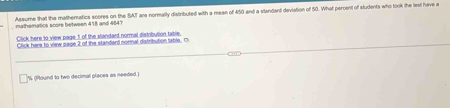 Assume that the mathematics scores on the SAT are normally distributed with a mean of 450 and a standard deviation of 50. What percent of students who took the test have a 
mathematics score between 418 and 464? 
Click here to view page 1 of the standard normal distribution table. 
Click here to view page 2 of the standard normal distribution table. □
% (Round to two decimal places as needed.)