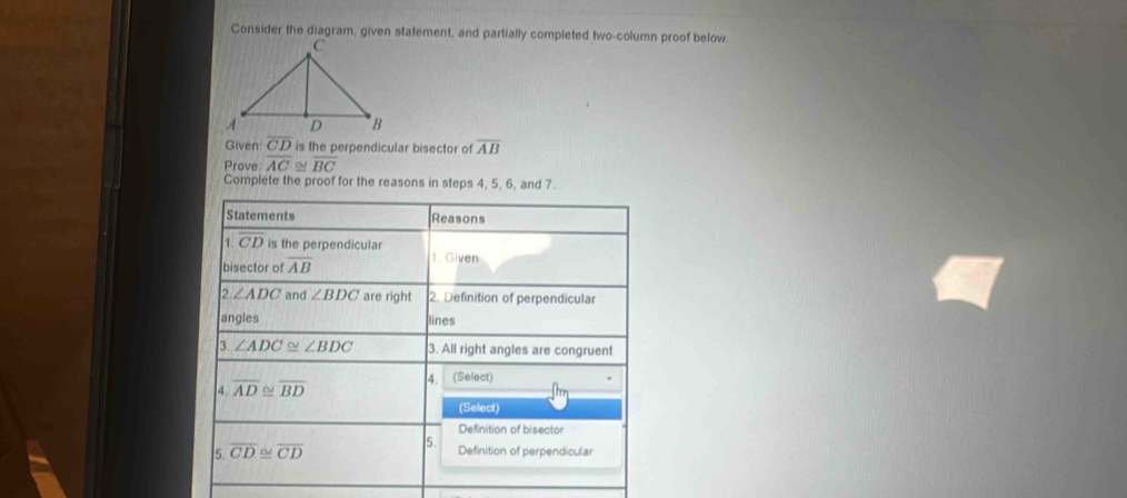 Consider the diagram, given statement, and partially completed two-column proof below 
Given: overline CD is the perpendicular bisector of overline AB
Prove overline AC ≌ overline BC
Complete the proof for the reasons in steps 4, 5, 6, and 7. 
Statements Reasons 
1. overline CD is the perpendicular 1. Given 
bisector of overline AB
∠ ADC and ∠ BDC are right 2. Definition of perpendicular 
angles lines 
3. ∠ ADC≌ ∠ BDC 3. All right angles are congruent 
4. overline AD≌ overline BD 4. (Select) 
(Select) 
Definition of bisector 
5. 
5. overline CD≌ overline CD Definition of perpendicular