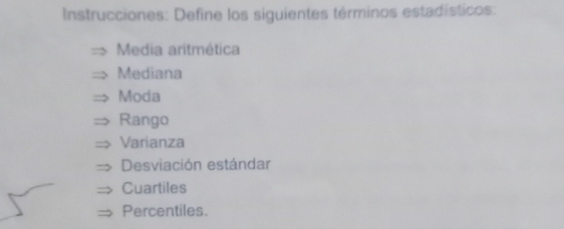 Instrucciones: Define los siguientes términos estadísticos: 
Media aritmética 
Mediana 
Moda 
Rango 
Varianza 
Desviación estándar 
Cuartiles 
Percentiles.