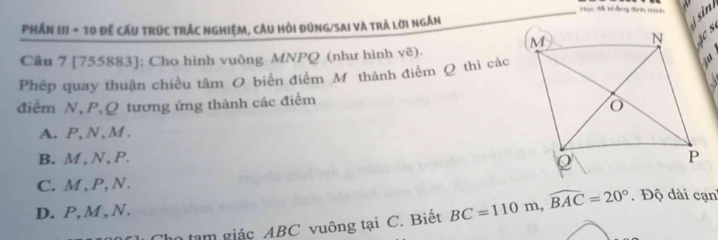 Học đã khẳng định minh 
Phần III * 10 Để cấu trúc trÁc nghiệm, câu Hồi đúng/SAi và trá lời ngắn
in
Cầu 7 [755883]; Cho hình vuông MNPQ (như hình vẽ).
Phép quay thuận chiều tâm O biến điểm Mỹ thành điểm Q thì các
điểm N, P, Q tương ứng thành các điểm
A. P, N , M.
B. M , N, P.
C. M , P, N.
D. P, M , N.
tạm giác ABC vuông tại C. Biết BC=110m, widehat BAC=20°. Độ dài cạn