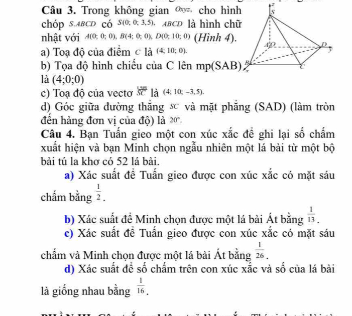 Trong không gian ∞ cho hình
chóp s. ABCD có S(0;0;3,5) ABCD là hình chữ
nhật với A(0;0;0), B(4;0;0), D(0;10;0) (Hình 4).
a) Toạ độ của điểm c l_a^(:(4:10;0). 
b) Tọa độ hình chiếu của C lên mp(SAB)
là (4;0;0)
c) Toạ độ của vectơ frac L3B)SC là (4;10;-3,5). 
d) Góc giữa đường thăng sc và mặt phăng (SAD) (làm tròn
đến hàng đơn vị của độ) là 20°. 
Câu 4. Bạn Tuấn gieo một con xúc xắc đề ghi lại số chấm
xuất hiện và bạn Minh chọn ngẫu nhiên một lá bài từ một bộ
bài tú la khơ có 52 lá bài.
a) Xác suất để Tuấn gieo được con xúc xắc có mặt sáu
chấm bằng  1/2 . 
b) Xác suất để Minh chọn được một lá bài Át bằng  1/13 . 
c) Xác suất để Tuấn gieo được con xúc xắc có mặt sáu
chấm và Minh chọn được một lá bài Át bằng  1/26 .
d) Xác suất để số chẩm trên con xúc xắc và số của lá bài
là giống nhau bằng  1/16 .