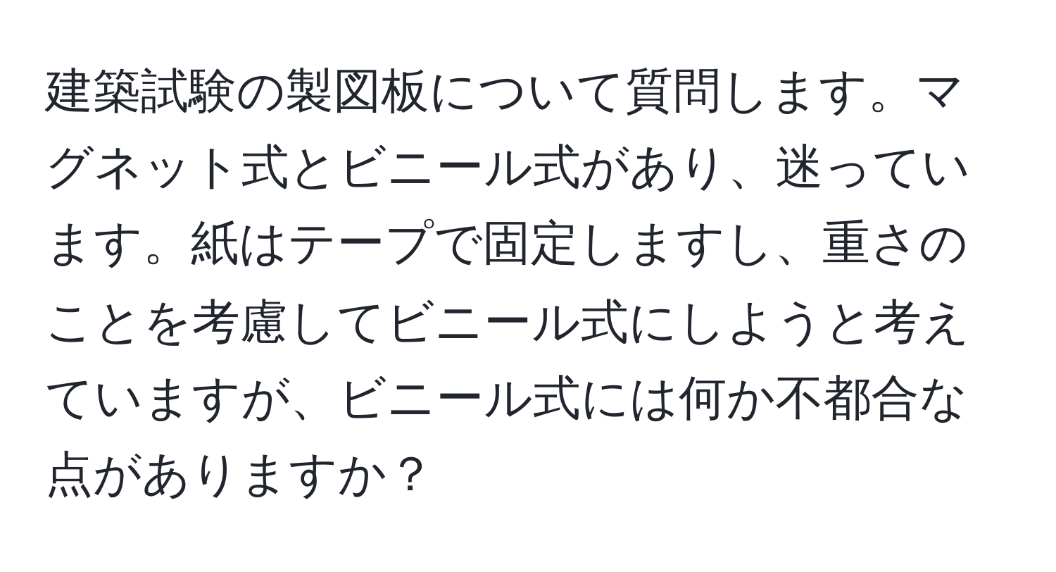 建築試験の製図板について質問します。マグネット式とビニール式があり、迷っています。紙はテープで固定しますし、重さのことを考慮してビニール式にしようと考えていますが、ビニール式には何か不都合な点がありますか？