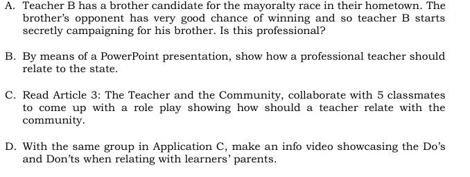 Teacher B has a brother candidate for the mayoralty race in their hometown. The
brother's opponent has very good chance of winning and so teacher B starts
secretly campaigning for his brother. Is this professional?
B. By means of a PowerPoint presentation, show how a professional teacher should
relate to the state.
C. Read Article 3: The Teacher and the Community, collaborate with 5 classmates
to come up with a role play showing how should a teacher relate with the
community.
D. With the same group in Application C, make an info video showcasing the Do’s
and Don’ts when relating with learners’ parents.