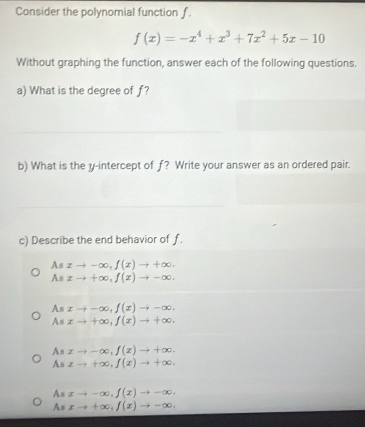 Consider the polynomial function f
f(x)=-x^4+x^3+7x^2+5x-10
Without graphing the function, answer each of the following questions.
a) What is the degree of f?
b) What is the y-intercept of f? Write your answer as an ordered pair.
c) Describe the end behavior of f.
Asxto -∈fty , f(x)to +∈fty.
A ( xto +∈fty , f(x)to -∈fty.
As xto -∈fty , f(x)to -∈fty.
As xto +∈fty , f(x)to +∈fty.
As xto -∈fty , f(x)to +∈fty.
As xto +∈fty , f(x)to +∈fty.
As xto -∈fty , f(x)to -∈fty.
As xto +∈fty , f(x)to -∈fty ,