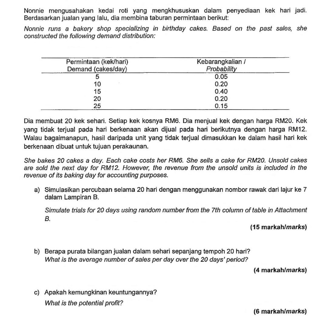 Nonnie mengusahakan kedai roti yang mengkhususkan dalam penyediaan kek hari jadi. 
Berdasarkan jualan yang lalu, dia membina taburan permintaan berikut: 
Nonnie runs a bakery shop specializing in birthday cakes. Based on the past sales, she 
constructed the following demand distribution: 
Dia membuat 20 kek sehari. Setiap kek kosnya RM6. Dia menjual kek dengan harga RM20. Kek 
yang tidak terjual pada hari berkenaan akan dijual pada hari berikutnya dengan harga RM12. 
Walau bagaimanapun, hasil daripada unit yang tidak terjual dimasukkan ke dalam hasil hari kek 
berkenaan dibuat untuk tujuan perakaunan. 
She bakes 20 cakes a day. Each cake costs her RM6. She sells a cake for RM20. Unsold cakes 
are sold the next day for RM12. However, the revenue from the unsold units is included in the 
revenue of its baking day for accounting purposes. 
a) Simulasikan percubaan selama 20 hari dengan menggunakan nombor rawak dari Iajur ke 7
dalam Lampiran B. 
Simulate trials for 20 days using random number from the 7th column of table in Attachment 
B. 
(15 markah/marks) 
b) Berapa purata bilangan jualan dalam sehari sepanjang tempoh 20 hari? 
What is the average number of sales per day over the 20 days ' period? 
(4 markah/marks) 
c) Apakah kemungkinan keuntungannya? 
What is the potential profit? 
(6 markah/marks)