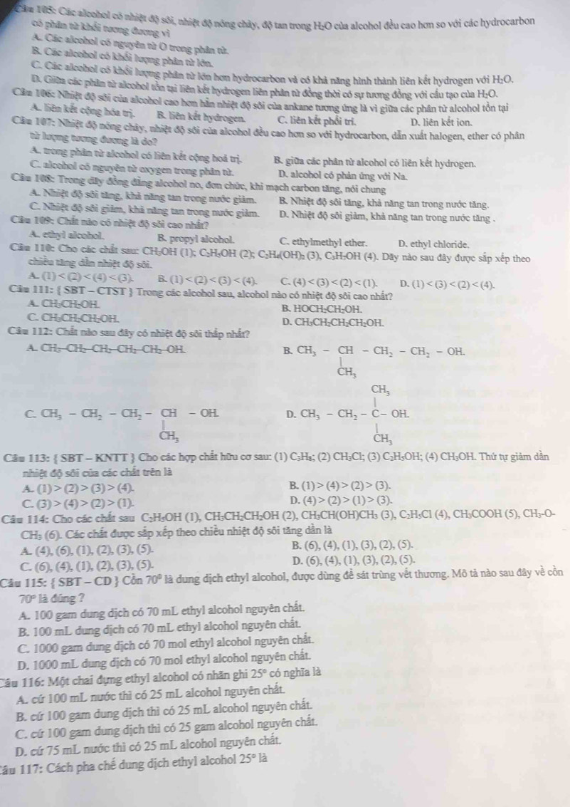 Cău 195: Các alcohol có nhiệt độ sối, nhiệt độ nóng chảy, độ tan trong H:O của alcohol đều cao hơn so với các hydrocarbon
có phân từ khổi tương đương vì
A. Các alcohol có nguyên từ O trong phân tử.
B. Các alcobol có khối lượng phân từ lớn.
C. Các alcohol có khổi lượng phân từ lớn hơn hydrocarbon và có khả năng hình thành liên kết hydrogen với H:O,
D. Giữa các phần tử alcobol tồn tại liên kết hydrogen liên phân từ đồng thời có sự tương đồng với cầu tạo của H:O.
Căm 106: Nhiệt độ sới của alcohol cao hơm hàn nhiệt độ sôi của ankane tương ứng là vì giữa các phân từ alcohol tồn tại
A. liên kết cộng hóa trị. B. liên kết hydrogen. C. liên kết phối tri. D. liên kết ion.
Căm 107: Nhiệt độ nóng chây, nhiệt độ sôi của alcohol đều cao hơn so với hydrocarbon, dẫn xuất halogen, ether có phân
tử lượng tương đương là do?
A. trong phân từ alcohol có liên kết cộng hoả trị. B. giữa các phân từ alcohol có liên kết hydrogen.
C. alcohol có nguyên từ oxygen trong phân tử. D. alcobol có phản ứng với Na.
Cầu 108: Trong đây đồng đẳng alcobol no, đơn chức, khi mạch carbon tăng, nói chung
A. Nhiệt độ sôi tăng, khả năng tan trong nước giảm. B. Nhiệt độ sôi tăng, khả năng tan trong nước tăng.
C. Nhiệt độ sôi giảm, khả năng tan trong nước giảm. D. Nhiệt độ sôi giảm, khả năng tan trong nước tăng .
Câu 109: Chất nào có nhiệt độ sôi cao nhất?
A. ethyl alcohol. B. propyl alcohol. C. ethylmethyl ether. D. ethyl chloride.
Câu 110: Cho các chất sau: CH₃OH (1); (1);C_2H_5OH(2);C_2H_6(OH)_2(3) (3), C₃H₂OH (4). Dãy nào sau đây được sắp xếp theo
chiều tăng dẫn nhiệt độ sôi.
A. (1) B. (1) C. (4) D. (1)
Câu 111: SBT - CTST  Trong các alcohol sau, alcohol nào có nhiệt độ sôi cao nhất?
A. CH₃CH;OH. B. HOCH_2CH_2OH.
C. CH₃CH₂CH₂OH.
D. CH_3CH_2CH_2CH_2OH.
Câu 112: Chất nào sau đây có nhiệt độ sôi thắp nhất?
A. CH_3-CH_2-CH_2-CH_2-CH_2-OH. B. CH_3-CH-CH_2-CH_2-OH.
CH_3
C. CH_3-CH_2-CH_2-CH-OH D. beginarrayr CH_3 CH_3-CH_2-C-OH.endarray CH_3
CH_3
_CH_3^1
Câu 113:  SBT - KNTT  Cho các hợp chất hữu cơ sau: (1) C;H₈; (2) CH_3Cl;(3) C₂H₅OH; (4) CH₃OH. Thứ tự giảm dần
nhiệt độ sôi của các chất trên là
B.
A. (1)>(2)>(3)>(4). (1)>(4)>(2)>(3).
C. (3)>(4)>(2)>(1).
D. (4)>(2)>(1)>(3).
Câu 114: Cho các chất sau C₂H₃OH (1), CH₃CH₂CH₂OH (2), CH₃CH(OH)CH₃ (3), 0 _3C_2H_5Cl(4),CH_3COOH(5),CH_3-O-
CH₃ (6). Các chất được sắp xếp theo chiều nhiệt độ sôi tăng dần là
A. (4),(6),(1),(2),(3),(5). B. (6),(4),(1),(3),(2),(5).
C. (6),(4),(1),(2),(3),(5)
D. (6),(4),(1),(3),(2),(5).
Câu 115:  SBT-CD Côn 70° là dung dịch ethyl alcohol, được dùng để sát trùng vết thương. Mô tả nào sau đây về cồn
70° là đúng ?
A. 100 gam dung dịch có 70 mL ethyl alcohol nguyên chất.
B. 100 mL dung dịch có 70 mL ethyl alcohol nguyên chất.
C. 1000 gam dung dịch có 70 mol ethyl alcohol nguyên chất.
D. 1000 mL dung dịch có 70 mol ethyl alcohol nguyên chất.
Câu 116: Một chai đựng ethyl alcohol có nhãn ghi 25° có nghĩa là
A. cứ 100 mL nước thì có 25 mL alcohol nguyên chất.
B. cứ 100 gam dung dịch thì có 25 mL alcohol nguyên chất.
C. cứ 100 gam dung dịch thì có 25 gam alcohol nguyên chất.
D. cứ 75 mL nước thì có 25 mL alcohol nguyên chất.
Câu 117: Cách pha chế dung dịch ethyl alcohol 25°la