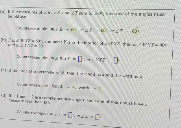 If the measures of ∠ R, ∠ S , and ∠ T sum to 180° , then one of the angles must 
be obtuse. 
Counterexample: m∠ R=60°, m∠ S=60°, m∠ T=60°
(b) If m∠ WXZ=60° , and point Y is in the interior of ∠ WXZ , then m∠ WXY=40°
and m∠ YXZ=20°. 
Counterexample: m∠ WXY=□°, m∠ YXZ=□°
(c) If the area of a rectangle is 16, then the length is 4 and the width is 4. 
Counterexample: length =4 , width =4
(d) If ∠ 1 and ∠ 2 are complementary angles, then one of them must have a 
measure less than 45°. 
Counterexample: m∠ 1=□°, m∠ 2=□°