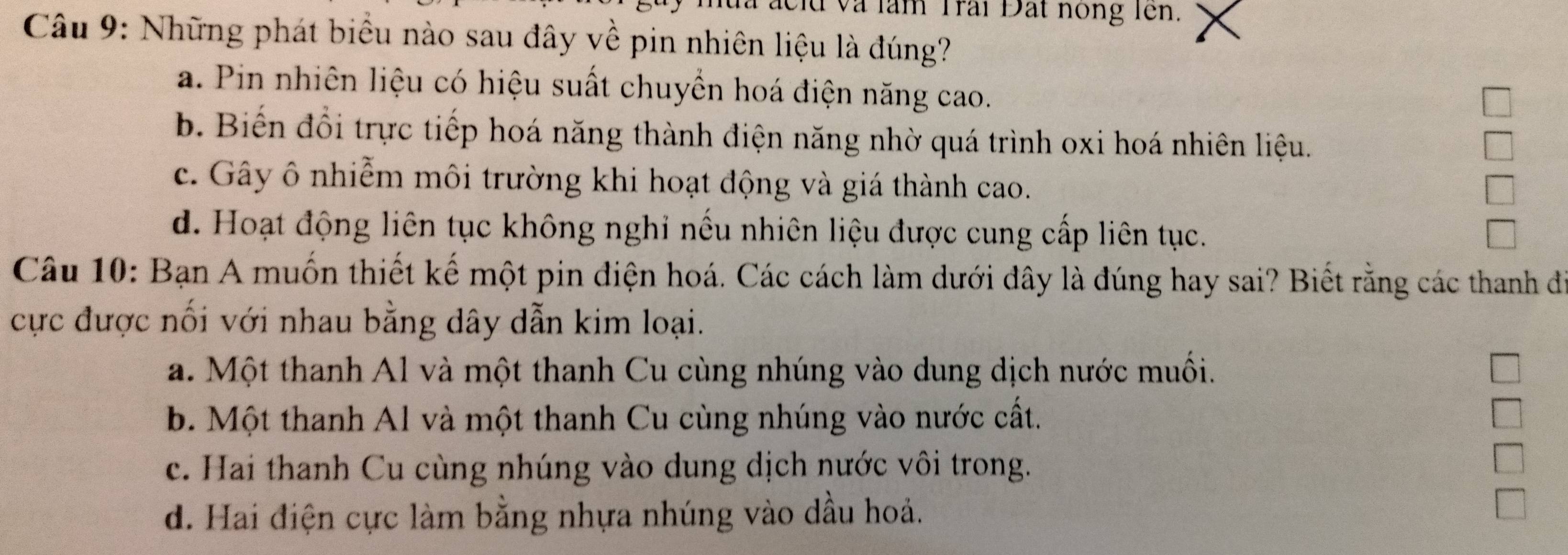 và làm Trai Đất nong lên.
Câu 9: Những phát biểu nào sau đây về pin nhiên liệu là đúng?
a. Pin nhiên liệu có hiệu suất chuyền hoá điện năng cao.
b. Biến đổi trực tiếp hoá năng thành điện năng nhờ quá trình oxi hoá nhiên liệu.
c. Gây ô nhiễm môi trường khi hoạt động và giá thành cao.
d. Hoạt động liên tục không nghi nếu nhiên liệu được cung cấp liên tục.
Câu 10: Bạn A muốn thiết kế một pin điện hoá. Các cách làm dưới đây là đúng hay sai? Biết rằng các thanh đe
cực được nối với nhau bằng dây dẫn kim loại.
a. Một thanh Al và một thanh Cu cùng nhúng vào dung dịch nước muối.
b. Một thanh Al và một thanh Cu cùng nhúng vào nước cất.
c. Hai thanh Cu cùng nhúng vào dung dịch nước vôi trong.
d. Hai điện cực làm bằng nhựa nhúng vào dầu hoả.