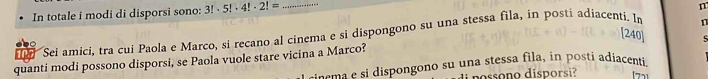 In totale i modi di disporsi sono: 3!· 5!· 4!· 2!= _
n
Sei amici, tra cui Paola e Marco, si recano al cinema e si dispongono su una stessa fila, in posti adiacenti. In m
[240] s
quanti modi possono disporsi, se Paola vuole stare vicina a Marco?
a s dispongono su una stessa fila, in posti adiacenti.
[72]