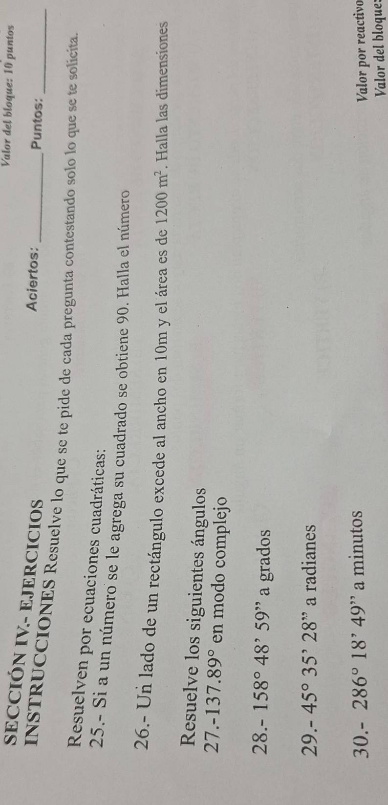 Valor del bloque: 10 puntos 
SECCIÓN IV- EJERCICIOS 
Aciertos: Puntos: 
INSTRUCCIONES Resuelve lo que se te pide de cada pregunta contestando solo lo que se te solicita. 
Resuelven por ecuaciones cuadráticas: 
25.- Si a un número se le agrega su cuadrado se obtiene 90. Halla el número 
26.- Un lado de un rectángulo excede al ancho en 10m y el área es de 1200m^2. Halla las dimensiones 
Resuelve los siguientes ángulos
27.-137.89° en modo complejo 
28. -158°48^,59^(,,) a grados 
29. -45°35'228'prime a radianes 
30. 286°18'49'' a minutos 
Valor por reactivo 
Valor del bloque: