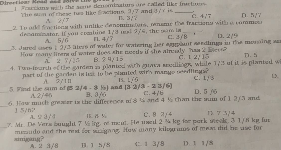 Direction: Read and solve the
1. Fractions with the same denominators are called like fractions.
_The sum of these two like fractions, 2/7 and 3/7 is_
A. 2/7 B. 3/7
C. 4/7 D. 5/7
2. To add fractions with unlike denominators, rename the fractions with a common
_denominator. If you combine 1/3 and 2/4, the sum is _.
A. 5/6 B. 4/7
C. 3/8 D. 2/9
_3. Jared uses 1 2/3 liters of water for watering her eggplant seedlings in the morning an
How many liters of water does she needs if she already has 2 liters?
A. 2 7/15 B. 2 9/15 C. 1 2/15
D. 5
_4. Two-fourth of the garden is planted with guava seedlings, while 1/3 of it is planted wi
part of the garden is left to be planted with mango seedlings?
D.
A. 2/10 B. 1/6
C. 1/3
_
5. Find the sum of (52/4-31/2 ) and 1 (3 2/3 - 2 3/6)
A. 2/46 B. 3/6 C. 4/6 D. 5 /6
_
6. How much greater is the difference of 8 ¾ and 4 ½ than the sum of 1 2/3 and
1 5/6?
A. 9 3/4 B. 8 ¼ C. 8 2/4 D. 7 3/4
7. Mr. De Vera bought 7 ½ kg. of meat. He used 2 ¾ kg for pork steak, 3 1/8 kg for
_menudo and the rest for sinigang. How many kilograms of meat did he use for
sinigang?
A. 2 3/8 B. 1 5/8 C. 1 3/8 D. 1 1/8