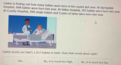 Caden is finding out how many babies were born in his county last year. At Springdale
Hospital, 698 babies were born last year. At Valley Hospital, 205 babies were born last year.
At County Hospital, 498 single babies and 9 pairs of twins were born last year.
Caden works out that's 1,917 babies in total. Does that sound about right?
Yes. No, it is much too high. No, it is much too low.