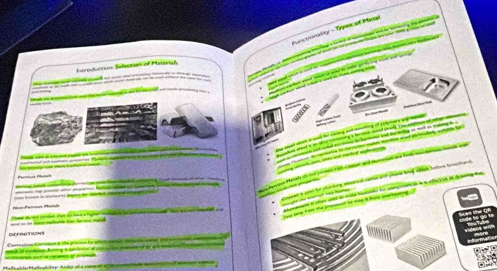 Functionality - Types of Metal
a tarle ad aoltatods aad by wanning the ale 
d erentwhich i sond fr conta os aptton bouee to ham froman t y bi tn a
Introduction: Selection of Materiah
a o ead w   d    Ledenne Gt   
a but we re arng i e n t    eto
ant at ge made we w ot e wih see sascan yon he sed wient the caed for yo
 Nich varbon siead whck a uoed ts nasks catting too 
,
agd are mmened gole aas tas wnte natatos in the corthe can wot nars tr ccewiing hnn .
=  
  
_ Dhe Smel Mowld
Die steet which frused for clating and moulting of potimors and metl 
rinless steel is an alloe con on i forrous meral (aon). The audmon of oeher elasuanes
s ts chromions and noced incrowens its huntnund aod oursegary as well as makding it 
m Howerer it resitance fo corrttion makan starless Moel porincularly sumabés for.
and c a e ad cg s                S   
nchanical and monbari peopartion Medi  a  a  e ar unane   o o a Detloen     
ntoking usensita, pans, sinks and medical anpbextions.
Pot tona l eer Mane tradiond meech
Nas Feryous Metalk as not tonton i on Cenleer and slumnism are both non for oi meryd we
Ferreus Motal
Copper a used for plumbing, electrical cables and phone lnes which, before broadband
conáicova progervas
ona w provze other prupertol. Femas cd a sumson ee wan pamintganae
Aluminium it olen used to make heatsnks for compoters in a is eflective at deawing the
sian kédera sa aisturd), aepece den skanlent pstaad senente   
heat away from the processor to stop it from overheating 
Noo-Férroín Metals
trought the internct into homes
These da nat contan iron lo have à figher   ns a  an  con e toay am me pnae a
sand so be more malliable tun ferrous metse.
code to go to Scan the QR
videos with YouTube
DEFINITIONS
more
Corrosions Comopon in the process ty whatonton comoe oens i e  g    
Information
metlk of exidtion, Risting is exdation of wae  a w meus of iby an mpane artson t
DMO
un mamenals such as cenemecs of polymals
Malleable/Malleability: Anlty of a matra o t per m te sle me   o  rna