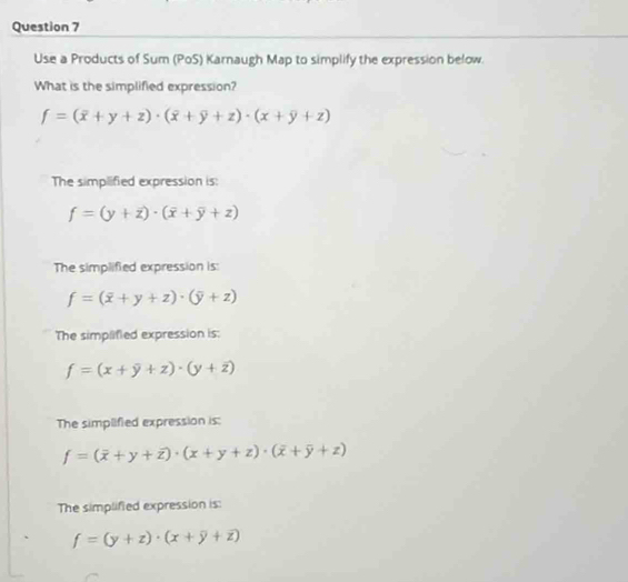 Use a Products of Sum (PoS) Karnaugh Map to simplify the expression below.
What is the simplified expression?
f=(overline x+y+z)· (overline x+overline y+z)· (x+y+z)
The simplified expression is:
f=(y+overline z)· (overline x+overline y+z)
The simplified expression is:
f=(overline x+y+z)· (overline y+z)
The simplified expression is:
f=(x+overline y+z)· (y+overline z)
The simplified expression is:
f=(overline x+y+overline z)· (x+y+z)· (overline x+overline y+z)
The simplified expression is:
f=(y+z)· (x+overline y+overline z)