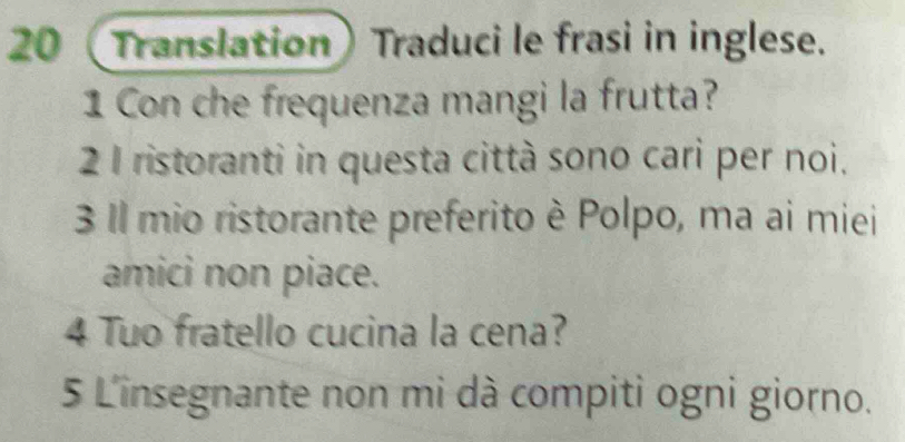 20 (Translation) Traduci le frasi in inglese. 
1 Con che frequenza mangi la frutta? 
2 1 ristoranti in questa città sono cari per noi. 
3 Il mio ristorante preferito è Polpo, ma ai miei 
amici non piace. 
4 Tuo fratello cucina la cena? 
5 L'insegnante non mi dà compiti ogni giorno.