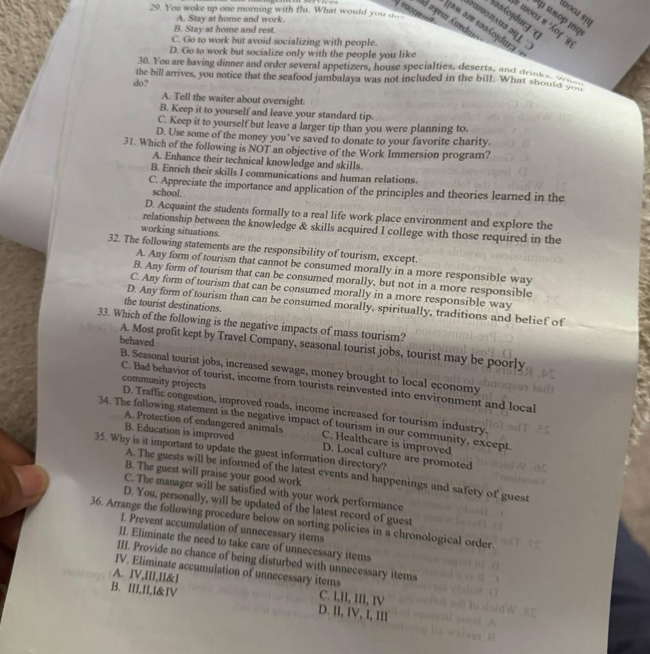 You woke up one morning with flu. What would you do
पooí sự
Sid əxeu Áuedu
κμορ mφ
*«ofdug
A. Stay at home and work.
ε τοοι в Χοζ 8
Πəм ə इəəοχduन
B. Stay at home and rest.
C. Go to work but avoid socializing with people.
D. Go to work but socialize only with the people you like
30. You are having dinner and order several appetizers, house specialties, deserts, and drinks, when
the bill arrives, you notice that the seafood jambalaya was not included in the bill. What should you
do?
A. Tell the waiter about oversight.
B. Keep it to yourself and leave your standard tip.
C. Keep it to yourself but leave a larger tip than you were planning to.
D. Use some of the money you’ve saved to donate to your favorite charity.
31. Which of the following is NOT an objective of the Work Immersion program?
A. Enhance their technical knowledge and skills.
B. Enrich their skills I communications and human relations.
C. Appreciate the importance and application of the principles and theories learned in the
school.
D. Acquaint the students formally to a real life work place environment and explore the
relationship between the knowledge & skills acquired I college with those required in the
working situations.
32. The following statements are the responsibility of tourism, except.
A. Any form of tourism that cannot be consumed morally in a more responsible way
B. Any form of tourism that can be consumed morally, but not in a more responsible
C. Any form of tourism that can be consumed morally in a more responsible way
the tourist destinations.
D. Any form of tourism than can be consumed morally, spiritually, traditions and belief of
33. Which of the following is the negative impacts of mass tourism?
behaved
A. Most profit kept by Travel Company, seasonal tourist jobs, tourist may be poorly
B. Seasonal tourist jobs, increased sewage, money brought to local economy
community projects
C. Bad behavior of tourist, income from tourists reinvested into environment and local
D. Traffic congestion, improved roads, income increased for tourism industry
34. The following statement is the negative impact of tourism in our community, except.
B. Education is improved
A. Protection of endangered animals C. Healthcare is improved
35. Why is it important to update the guest information directory?
D. Local culture are promoted
B. The guest will praise your good work
A. The guests will be informed of the latest events and happenings and safety of guest
C. The manager will be satisfied with your work performance
D. You, personally, will be updated of the latest record of guest
36. Arrange the following procedure below on sorting policies in a chronological order.
L. Prevent accumulation of unnecessary items
II. Eliminate the need to take care of unnecessary items
III. Provide no chance of being disturbed with unnecessary items
IV. Eliminate accumulation of unnecessary items
A. IV,III,II&I C. I,II, III, IV
B. III,II,I&IV D. II, IV, I, II1