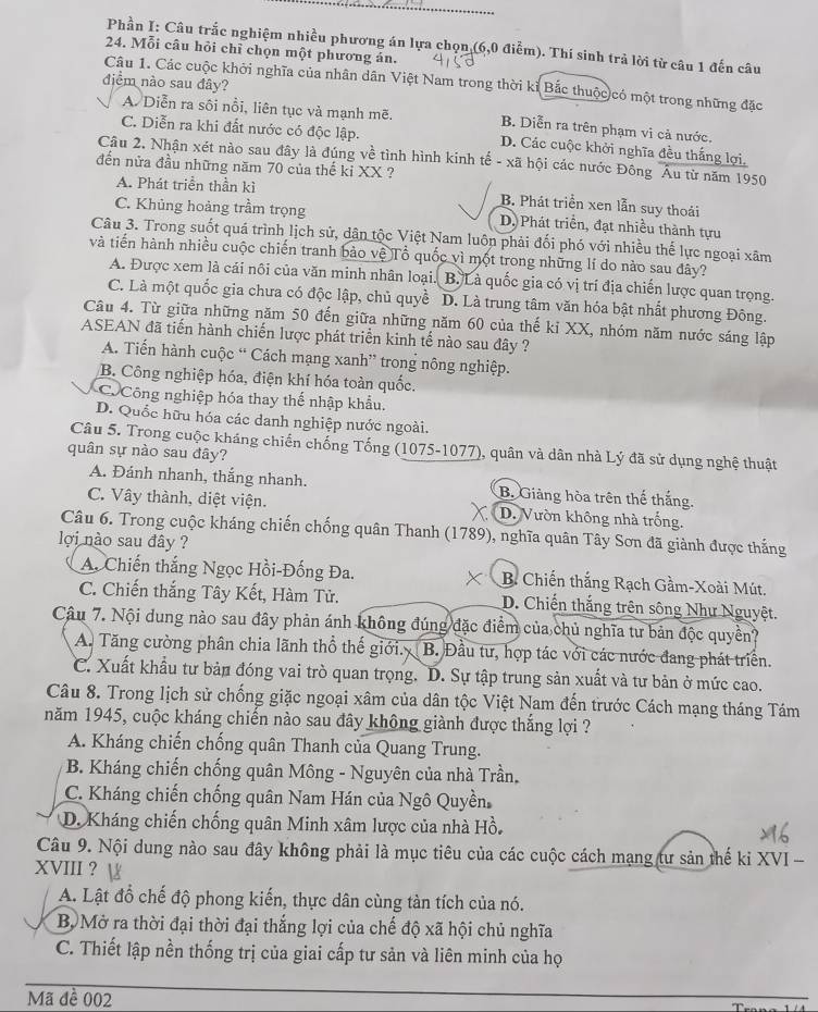 Phần I: Câu trắc nghiệm nhiều phương án lựa chọn (6,0 điễm). Thí sinh trả lời từ câu 1 đến câu
24. Mỗi câu hỏi chỉ chọn một phương án.
điểm nào sau đây?
Câu 1. Các cuộc khởi nghĩa của nhân dân Việt Nam trong thời kỉ Bắc thuộc có một trong những đặc
A. Diễn ra sôi nổi, liên tục và mạnh mẽ. B. Diễn ra trên phạm vi cả nước.
C. Diễn ra khi đất nước có độc lập. D. Các cuộc khởi nghĩa đều thắng lợi.
Câu 2. Nhận xét nào sau đây là đúng về tình hình kinh tế - xã hội các nước Đông Âu từ năm 1950
đến nửa đầu những năm 70 của thế kỉ XX ?
A. Phát triển thần kì B. Phát triển xen lẫn suy thoái
C. Khủng hoàng trầm trọng D. Phát triển, đạt nhiều thành tựu
Câu 3. Trong suốt quá trình lịch sử, dân tộc Việt Nam luôn phải đối phó với nhiều thế lực ngoại xãm
và tiến hành nhiều cuộc chiến tranh bảo vệ Tổ quốc vì một trong những lí do nào sau đây?
A. Được xem là cái nôi của văn minh nhân loại. B. Là quốc gia có vị trí địa chiến lược quan trọng.
C. Là một quốc gia chưa có độc lập, chủ quyề D. Là trung tâm văn hóa bật nhất phương Đông.
Câu 4. Từ giữa những năm 50 đến giữa những năm 60 của thế ki XX, nhóm năm nước sáng lập
ASEAN đã tiến hành chiến lược phát triển kinh tế nào sau đây ?
A. Tiến hành cuộc “ Cách mạng xanh” trong nông nghiệp.
B. Công nghiệp hóa, điện khí hóa toàn quốc.
C. Công nghiệp hóa thay thế nhập khẩu.
D. Quốc hữu hóa các danh nghiệp nước ngoài.
Câu 5. Trong cuộc kháng chiến chống Tống (1075-1077), quân và dân nhà Lý đã sử dụng nghệ thuật
quân sự nào sau đây?
A. Đánh nhanh, thắng nhanh. B. Giảng hòa trên thế thắng.
C. Vây thành, diệt viện. X D. Vườn không nhà trống.
Câu 6. Trong cuộc kháng chiến chống quân Thanh (1789), nghĩa quân Tây Sơn đã giành được thắng
lợi nào sau đây ?
A. Chiến thắng Ngọc Hồi-Đống Đa. B. Chiến thắng Rạch Gầm-Xoài Mút.
C. Chiến thắng Tây Kết, Hàm Tử. D. Chiến thắng trên sông Như Nguyệt.
Câu 7. Nội dung nào sau đây phản ánh không đúng đặc điểm của chủ nghĩa tư bản độc quyền?
A. Tăng cường phân chia lãnh thổ thế giới. B. Đầu tư, hợp tác với các nước đang phát triển.
C. Xuất khẩu tư bản đóng vai trò quan trọng. D. Sự tập trung sản xuất và tư bản ở mức cao.
Câu 8. Trong lịch sử chống giặc ngoại xâm của dân tộc Việt Nam đến trước Cách mạng tháng Tám
năm 1945, cuộc kháng chiến nào sau đây không giành được thắng lợi ?
A. Kháng chiến chống quân Thanh của Quang Trung.
B. Kháng chiến chống quân Mông - Nguyên của nhà Trần.
C. Kháng chiến chống quân Nam Hán của Ngô Quyền,
D. Kháng chiến chống quân Minh xâm lược của nhà Hồ.
Câu 9. Nội dung nào sau đây không phải là mục tiêu của các cuộc cách mạng tư sản thế kỉ XVI -
XVIII ?
A. Lật đổ chế độ phong kiến, thực dân cùng tàn tích của nó.
Bộ Mở ra thời đại thời đại thắng lợi của chế độ xã hội chủ nghĩa
C. Thiết lập nền thống trị của giai cấp tư sản và liên minh của họ
Mã đề 002