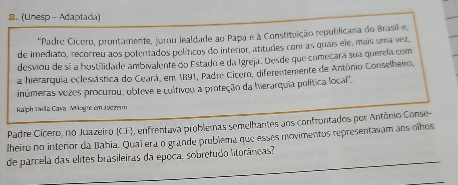 (Unesp - Adaptada) 
'Padre Cícero, prontamente, jurou lealdade ao Papa e à Constituição republicana do Brasil e, 
de imediato, recorreu aos potentados políticos do interior, atitudes com as quais ele, mais uma vez, 
desviou de si a hostilidade ambivalente do Estado e da Igreja. Desde que começara sua querela com 
a hierarquia eclesiástica do Ceará, em 1891, Padre Cícero, diferentemente de Antônio Conselheiro, 
inúmeras vezes procurou, obteve e cultivou a proteção da hierarquia política local''. 
Ralph Della Cava. Milagre em Juazeiro. 
Padre Cícero, no Juazeiro (CE), enfrentava problemas semelhantes aos confrontados por Antônio Conse- 
lheiro no interior da Bahia. Qual era o grande problema que esses movimentos representavam aos olhos 
de parcela das elites brasileiras da época, sobretudo litorâneas?