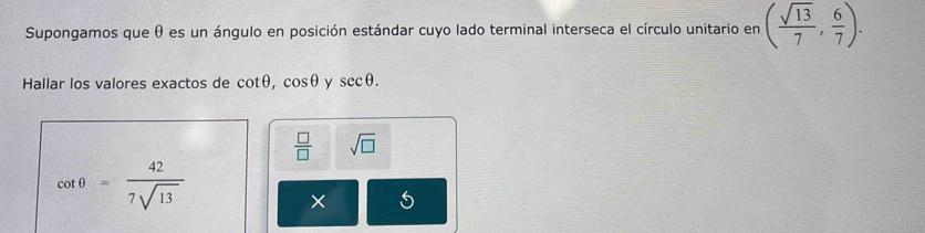 Supongamos que θ es un ángulo en posición estándar cuyo lado terminal interseca el círculo unitario en ( sqrt(13)/7 , 6/7 ). 
Hallar los valores exactos de cot θ , cos θ y sec θ.
 □ /□   sqrt(□ )
cot θ = 42/7sqrt(13) 
×