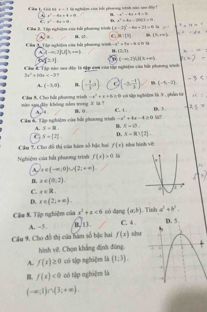 Giá trị x=3 là nghiệm của bất phương trình nào sau đây?
A) x^2-4x+4>0.
B. -x^2-4x+4>0.
C. x^2-4x>0. D. x^2+4x-2023>0.
Câu 2. Tập nghiệm của bất phương trình (x-2)^2-6x+21>0 là
A R . B. ∅. C. Rvee  5 . D. (5;+∈fty ).
Câu 3. Tập nghiệm của bất phương trình -x^2+5x-6≤ 0 là
A. (-∈fty ;2]∪ [3;+∈fty ).
B. (2;3).
a [2;3].
D (-∈fty ;2)∪ (3;+∈fty ).
Câu 4. Tập nào sau đây là tập con của tập nghiệm của bắt phương trình
3x^2+10x ?
A. (-3;0). B. (- 1/3 ;1). C (-2; (-1)/3 ). D. (-5;-2).
Câu 5. Cho bất phương trình -x^2+x+6≥ 0 có tập nghiệm là S , phần tử
nào sau đây không nằm trong S là ?
A √4 . B. 0 . C. 1 . D. 3 .
Câu 6. Tập nghiệm của bất phương trình -x^2+4x-4≥ 0 là?
A. S=R.
B. S=varnothing .
C. S= 2 .
D. S=R/ 2 .
Câu 7. Cho đồ thị của hàm số bậc hai f(x) như hình vẽ:
Nghiệm của bất phương trình f(x)>0 là
A, x∈ (-∈fty ;0)∪ (2;+∈fty ).
B. x∈ (0;2).
C. x∈ R.
D. x∈ (2;+∈fty ).
Câu 8. Tập nghiệm của x^2+x<6</tex> có dạng (a;b). Tính a^2+b^2.
A. ~5. B. 13 . C. 4 .
D. 5 .
Câu 9. Cho đồ thị của hàm số bậc hai f(x) như
hình vẽ. Chọn khẳng định đúng.
A. f(x)≥ 0 có tập nghiệm là (1;3).
B. f(x)<0</tex> có tập nghiệm là
(-∈fty ;1)∩ (3;+∈fty ).