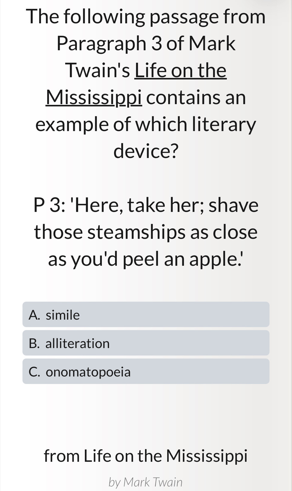 The following passage from
Paragraph 3 of Mark
Twain's Life on the
Mississippi contains an
example of which literary
device?
P 3: 'Here, take her; shave
those steamships as close
as you'd peel an apple.'
A. simile
B. alliteration
C. onomatopoeia
from Life on the Mississippi
by Mark Twain