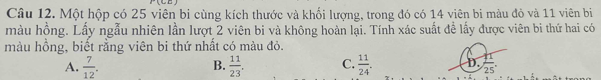 Một hộp có 25 viên bi cùng kích thước và khối lượng, trong đó có 14 viên bi màu đỏ và 11 viên bi
màu hồng. Lấy ngẫu nhiên lần lượt 2 viên bi và không hoàn lại. Tính xác suất để lấy được viên bi thứ hai có
màu hồng, biết rằng viên bi thứ nhất có màu đỏ.
D.
A.  7/12 .  11/23 .  11/24 .  11/25 
B.
C.