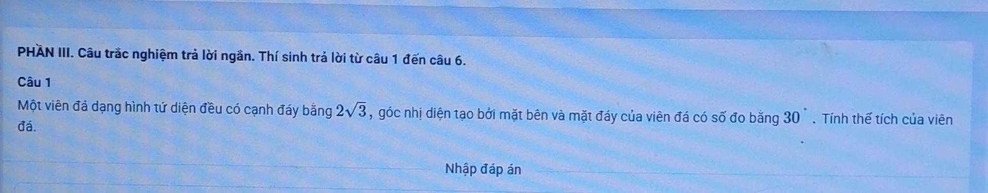 PHAN III. Câu trắc nghiệm trả lời ngần. Thí sinh trả lời từ câu 1 đến câu 6. 
Câu 1 
Một viên đá dạng hình tứ diện đều có cạnh đáy bằng 2sqrt(3) , góc nhị diện tạo bởi mặt bên và mặt đáy của viên đá có số đo bằng 30°. Tính thế tích của viên 
đá. 
Nhập đáp án