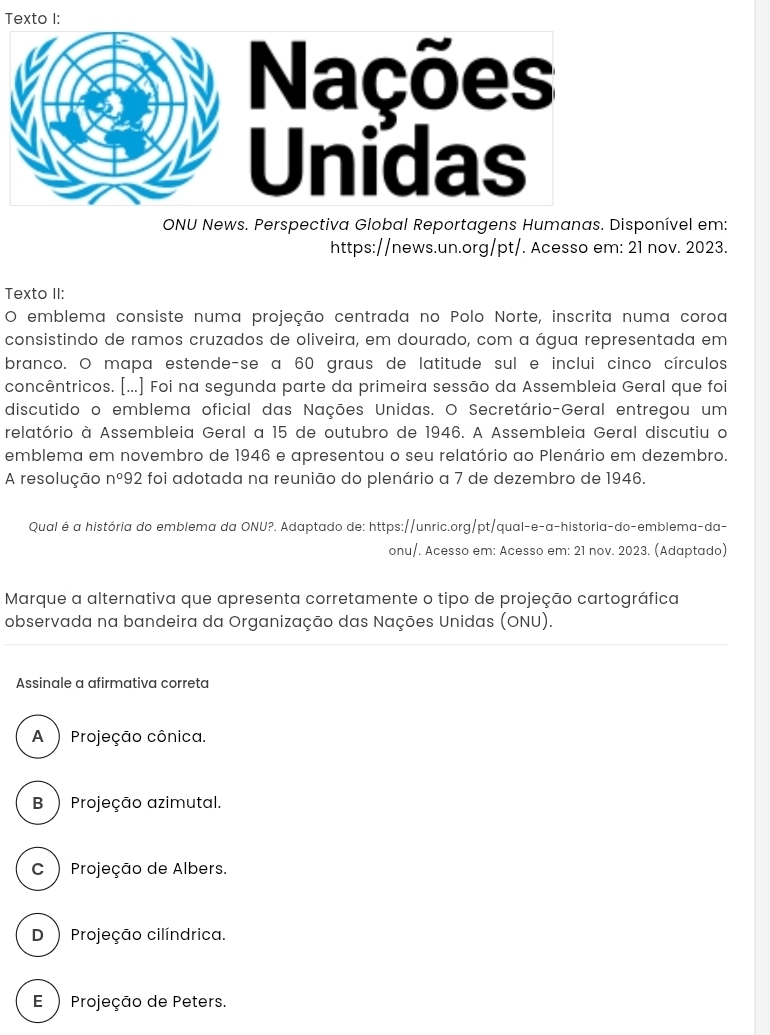 Texto I:
ONU News. Perspectiva Global Reportagens Humanas. Disponível em:
https://news.un.org/pt/. Acesso em: 21 nov. 2023.
Texto II:
O emblema consiste numa projeção centrada no Polo Norte, inscrita numa coroa
consistindo de ramos cruzados de oliveira, em dourado, com a água representada em
branco. O mapa estende-se a 60 graus de latitude sul e inclui cinco círculos
concêntricos. [...] Foi na segunda parte da primeira sessão da Assembleia Geral que foi
discutido o emblema oficial das Nações Unidas. O Secretário-Geral entregou um
relatório à Assembleia Geral a 15 de outubro de 1946. A Assembleia Geral discutiu o
emblema em novembro de 1946 e apresentou o seu relatório ao Plenário em dezembro.
A resolução n°92 : foi adotada na reunião do plenário a 7 de dezembro de 1946.
Qual é a história do emblema da ONU?. Adaptado de: https://unric.org/pt/qual-e-a-historia-do-emblema-da-
onu/. Acesso em: Acesso em: 21 nov. 2023. (Adaptado)
Marque a alternativa que apresenta corretamente o tipo de projeção cartográfica
observada na bandeira da Organização das Nações Unidas (ONU).
Assinale a afirmativa correta
A ) Projeção cônica.
B ) Projeção azimutal.
C) Projeção de Albers.
D ) Projeção cilíndrica.
E ) Projeção de Peters.