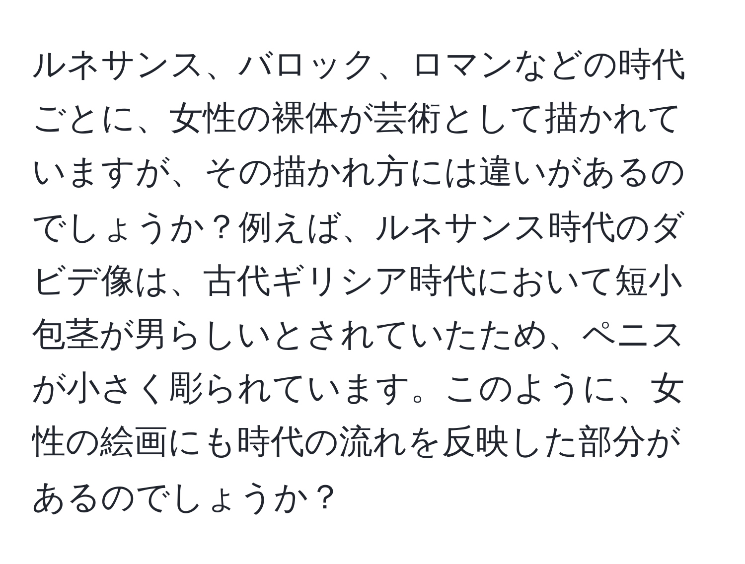 ルネサンス、バロック、ロマンなどの時代ごとに、女性の裸体が芸術として描かれていますが、その描かれ方には違いがあるのでしょうか？例えば、ルネサンス時代のダビデ像は、古代ギリシア時代において短小包茎が男らしいとされていたため、ペニスが小さく彫られています。このように、女性の絵画にも時代の流れを反映した部分があるのでしょうか？