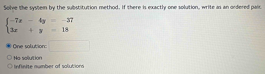 Solve the system by the substitution method. If there is exactly one solution, write as an ordered pair.
beginarrayl -7x-4y=-37 3x+y=18endarray.
One solution: □
No solution
Infinite number of solutions