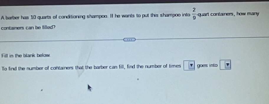 A barber has 10 quarts of conditioning shampoo. If he wants to put this shampoo into  2/9  -quart containers, how many 
containers can be filled? 
Fill in the blank below. 
To find the number of containers that the barber can fill, find the number of times v goes into