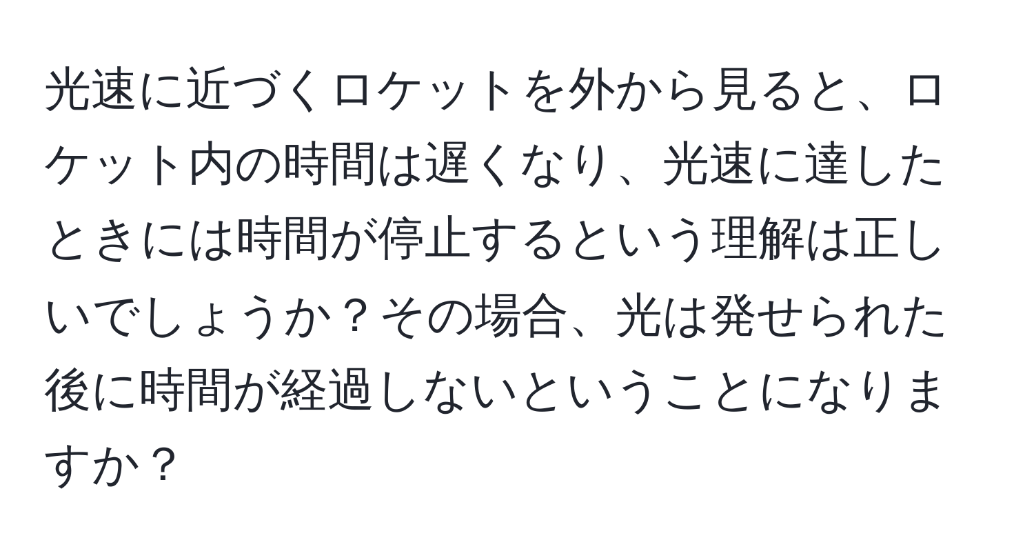 光速に近づくロケットを外から見ると、ロケット内の時間は遅くなり、光速に達したときには時間が停止するという理解は正しいでしょうか？その場合、光は発せられた後に時間が経過しないということになりますか？