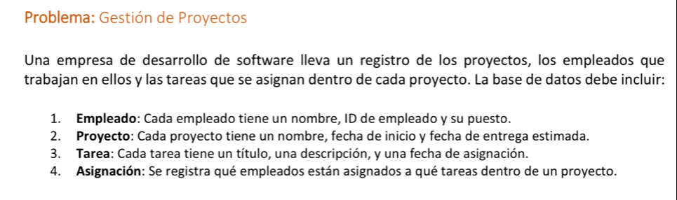 Problema: Gestión de Proyectos 
Una empresa de desarrollo de software lleva un registro de los proyectos, los empleados que 
trabajan en ellos y las tareas que se asignan dentro de cada proyecto. La base de datos debe incluir: 
1. Empleado: Cada empleado tiene un nombre, ID de empleado y su puesto. 
2. Proyecto: Cada proyecto tiene un nombre, fecha de inicio y fecha de entrega estimada. 
3. Tarea: Cada tarea tiene un título, una descripción, y una fecha de asignación. 
4. Asignación: Se registra qué empleados están asignados a qué tareas dentro de un proyecto.